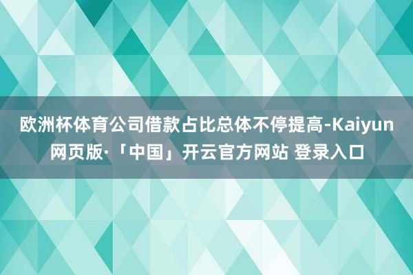 欧洲杯体育公司借款占比总体不停提高-Kaiyun网页版·「中国」开云官方网站 登录入口