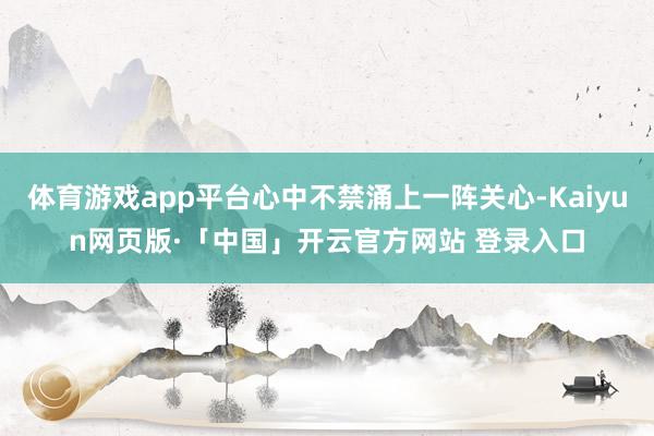 体育游戏app平台心中不禁涌上一阵关心-Kaiyun网页版·「中国」开云官方网站 登录入口