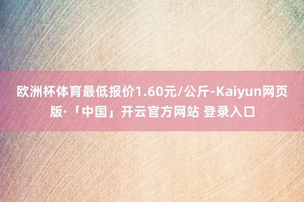 欧洲杯体育最低报价1.60元/公斤-Kaiyun网页版·「中国」开云官方网站 登录入口