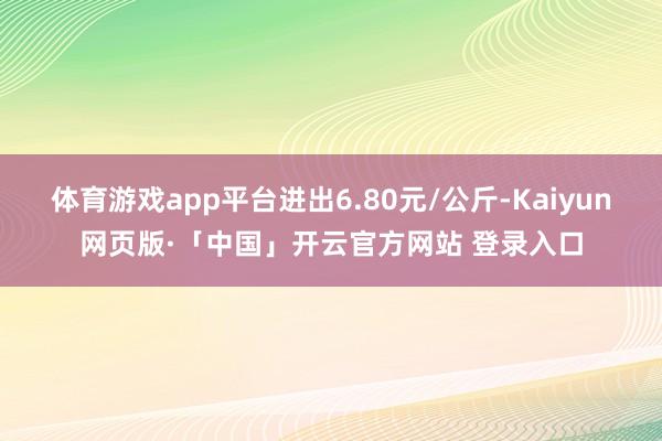 体育游戏app平台进出6.80元/公斤-Kaiyun网页版·「中国」开云官方网站 登录入口