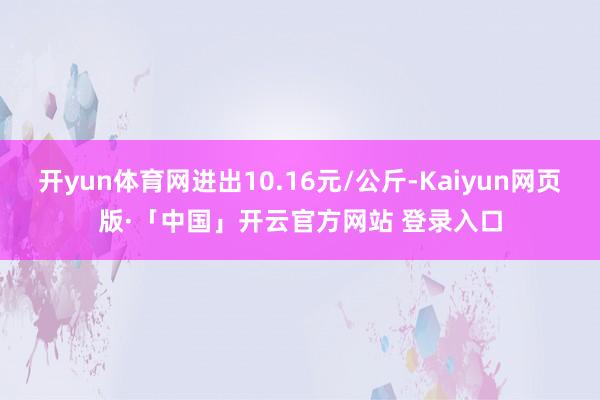 开yun体育网进出10.16元/公斤-Kaiyun网页版·「中国」开云官方网站 登录入口