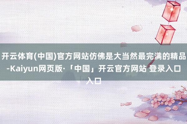 开云体育(中国)官方网站仿佛是大当然最完满的精品-Kaiyun网页版·「中国」开云官方网站 登录入口