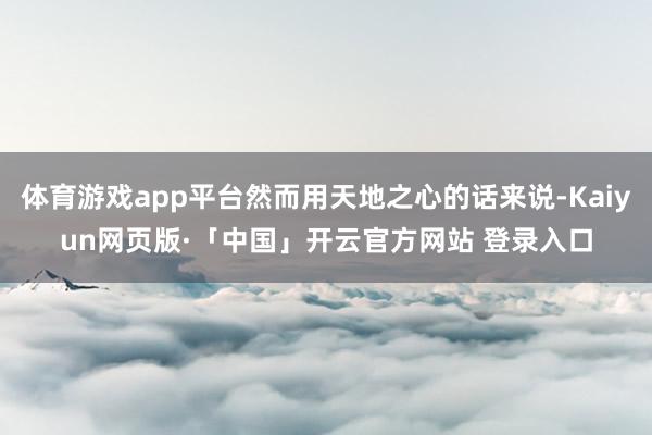 体育游戏app平台然而用天地之心的话来说-Kaiyun网页版·「中国」开云官方网站 登录入口