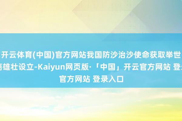 开云体育(中国)官方网站我国防沙治沙使命获取举世瞩筹商雄壮设立-Kaiyun网页版·「中国」开云官方网站 登录入口