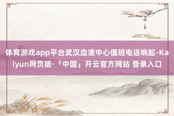 体育游戏app平台武汉血液中心值班电话响起-Kaiyun网页版·「中国」开云官方网站 登录入口