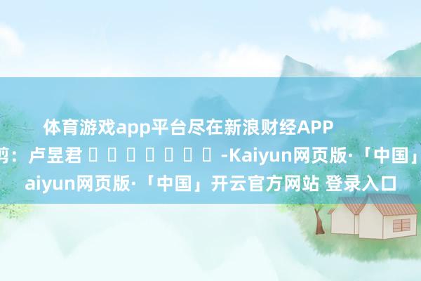 体育游戏app平台尽在新浪财经APP            						连累裁剪：卢昱君 							-Kaiyun网页版·「中国」开云官方网站 登录入口