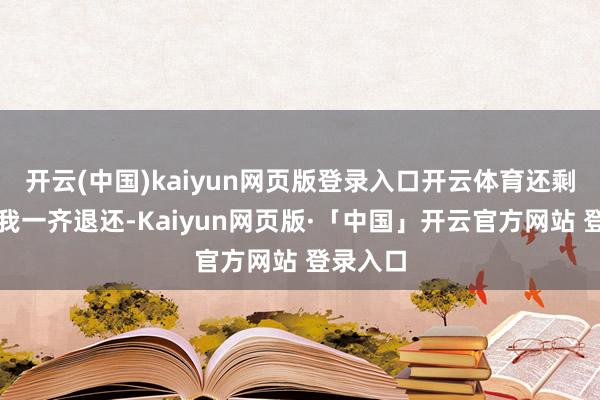 开云(中国)kaiyun网页版登录入口开云体育还剩下的钱我一齐退还-Kaiyun网页版·「中国」开云官方网站 登录入口