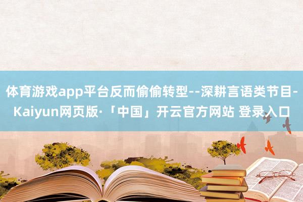 体育游戏app平台反而偷偷转型--深耕言语类节目-Kaiyun网页版·「中国」开云官方网站 登录入口