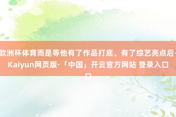 欧洲杯体育而是等他有了作品打底、有了综艺亮点后-Kaiyun网页版·「中国」开云官方网站 登录入口