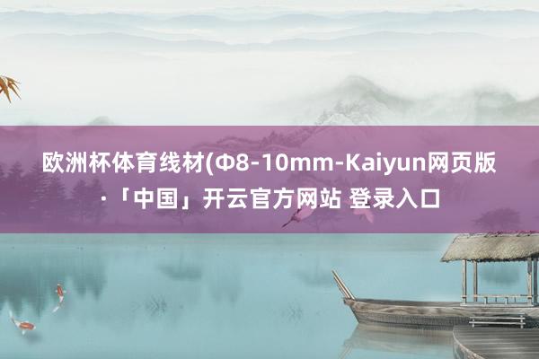 欧洲杯体育 线材(Φ8-10mm-Kaiyun网页版·「中国」开云官方网站 登录入口
