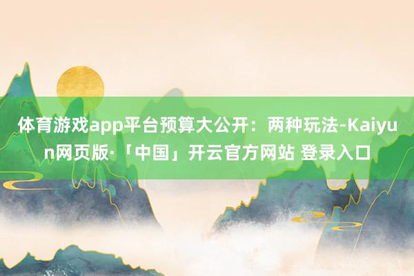 体育游戏app平台预算大公开：两种玩法-Kaiyun网页版·「中国」开云官方网站 登录入口