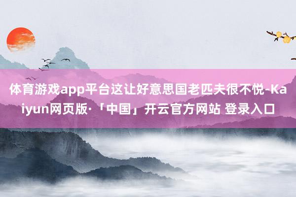 体育游戏app平台这让好意思国老匹夫很不悦-Kaiyun网页版·「中国」开云官方网站 登录入口