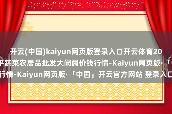开云(中国)kaiyun网页版登录入口开云体育2024年12月20日江西乐平蔬菜农居品批发大阛阓价钱行情-Kaiyun网页版·「中国」开云官方网站 登录入口