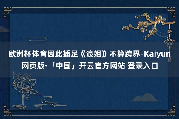 欧洲杯体育因此插足《浪姐》不算跨界-Kaiyun网页版·「中国」开云官方网站 登录入口
