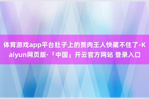 体育游戏app平台肚子上的赘肉王人快藏不住了-Kaiyun网页版·「中国」开云官方网站 登录入口