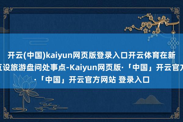 开云(中国)kaiyun网页版登录入口开云体育在新海港、徐闻港互设旅游盘问处事点-Kaiyun网页版·「中国」开云官方网站 登录入口