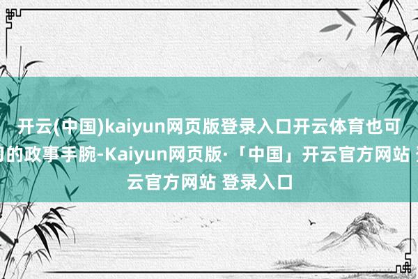 开云(中国)kaiyun网页版登录入口开云体育也可见其练习的政事手腕-Kaiyun网页版·「中国」开云官方网站 登录入口
