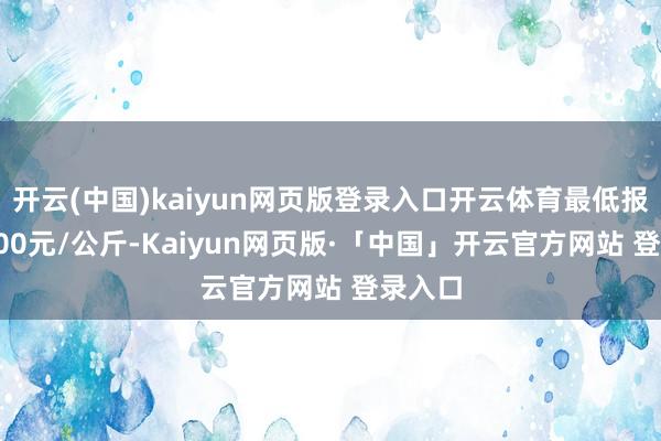 开云(中国)kaiyun网页版登录入口开云体育最低报价10.00元/公斤-Kaiyun网页版·「中国」开云官方网站 登录入口