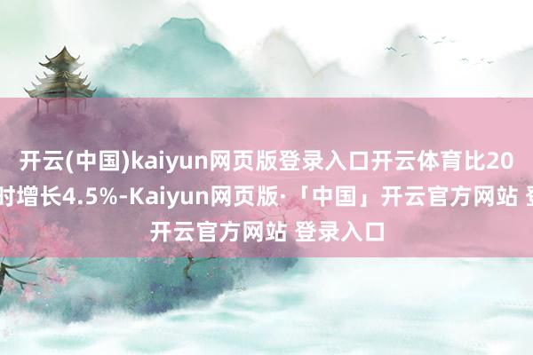 开云(中国)kaiyun网页版登录入口开云体育比2025年同时增长4.5%-Kaiyun网页版·「中国」开云官方网站 登录入口