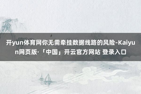开yun体育网你无需牵挂数据线路的风险-Kaiyun网页版·「中国」开云官方网站 登录入口