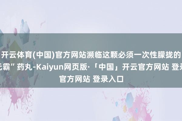 开云体育(中国)官方网站濒临这颗必须一次性朦拢的“巨无霸”药丸-Kaiyun网页版·「中国」开云官方网站 登录入口