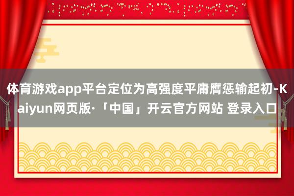体育游戏app平台定位为高强度平庸膺惩输起初-Kaiyun网页版·「中国」开云官方网站 登录入口
