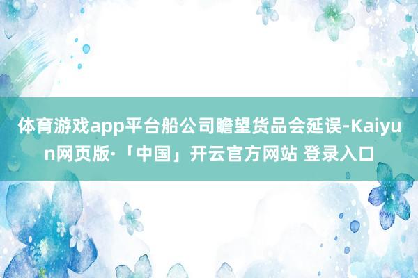 体育游戏app平台船公司瞻望货品会延误-Kaiyun网页版·「中国」开云官方网站 登录入口