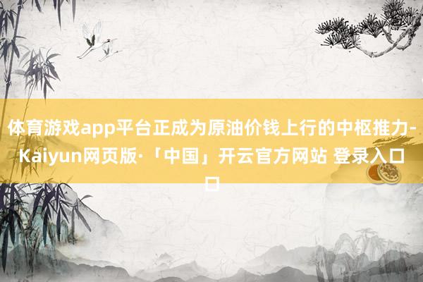 体育游戏app平台正成为原油价钱上行的中枢推力-Kaiyun网页版·「中国」开云官方网站 登录入口