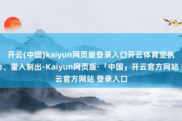 开云(中国)kaiyun网页版登录入口开云体育坚执勤苦而为、量入制出-Kaiyun网页版·「中国」开云官方网站 登录入口