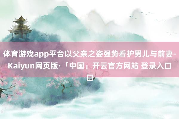 体育游戏app平台以父亲之姿强势看护男儿与前妻-Kaiyun网页版·「中国」开云官方网站 登录入口