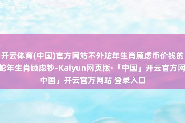 开云体育(中国)官方网站不外蛇年生肖顾虑币价钱的弘扬并不如蛇年生肖顾虑钞-Kaiyun网页版·「中国」开云官方网站 登录入口