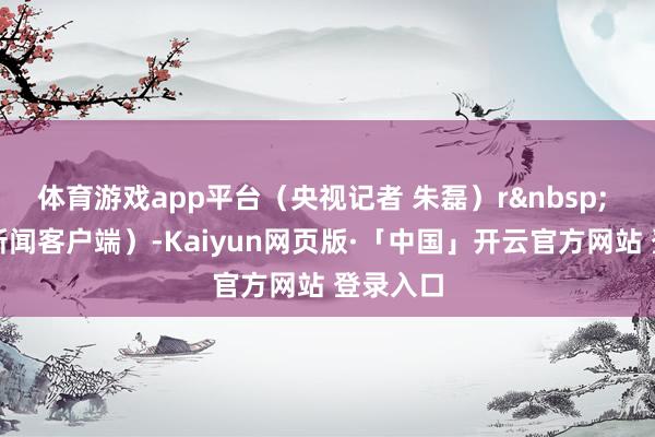 体育游戏app平台（央视记者 朱磊）r&nbsp; （央视新闻客户端）-Kaiyun网页版·「中国」开云官方网站 登录入口
