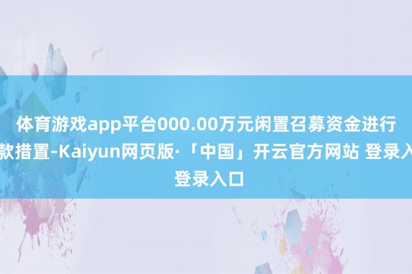 体育游戏app平台000.00万元闲置召募资金进行现款措置-Kaiyun网页版·「中国」开云官方网站 登录入口