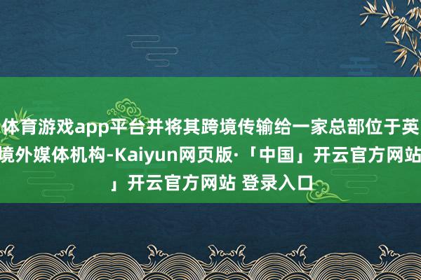 体育游戏app平台并将其跨境传输给一家总部位于英国伦敦的境外媒体机构-Kaiyun网页版·「中国」开云官方网站 登录入口