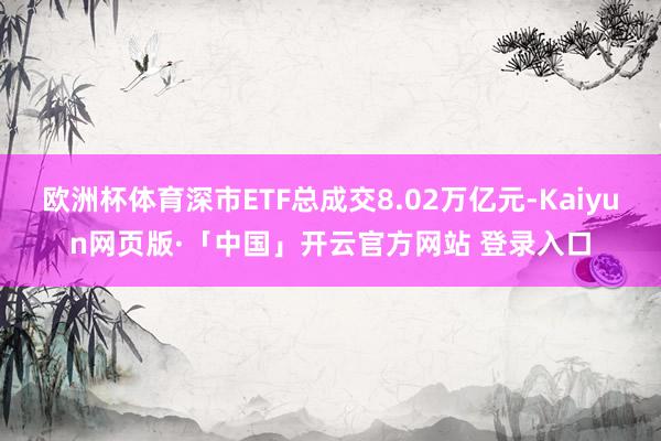 欧洲杯体育深市ETF总成交8.02万亿元-Kaiyun网页版·「中国」开云官方网站 登录入口