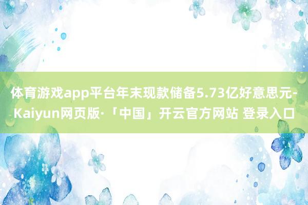 体育游戏app平台年末现款储备5.73亿好意思元-Kaiyun网页版·「中国」开云官方网站 登录入口