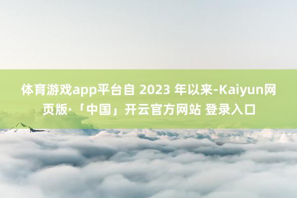 体育游戏app平台自 2023 年以来-Kaiyun网页版·「中国」开云官方网站 登录入口