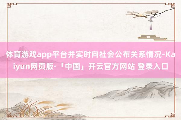 体育游戏app平台并实时向社会公布关系情况-Kaiyun网页版·「中国」开云官方网站 登录入口