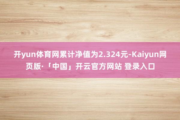 开yun体育网累计净值为2.324元-Kaiyun网页版·「中国」开云官方网站 登录入口