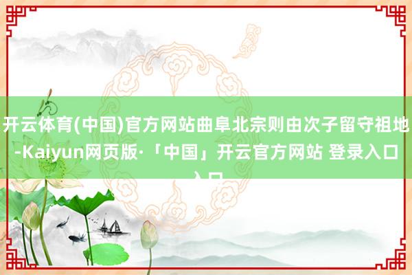 开云体育(中国)官方网站曲阜北宗则由次子留守祖地-Kaiyun网页版·「中国」开云官方网站 登录入口