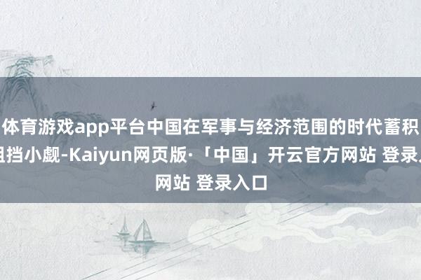 体育游戏app平台中国在军事与经济范围的时代蓄积已阻挡小觑-Kaiyun网页版·「中国」开云官方网站 登录入口