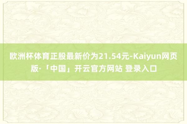 欧洲杯体育正股最新价为21.54元-Kaiyun网页版·「中国」开云官方网站 登录入口