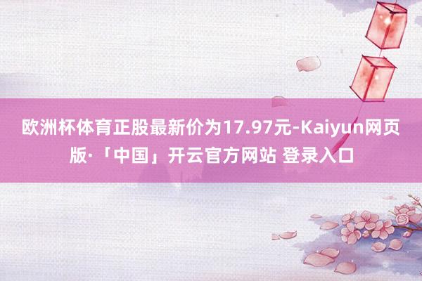欧洲杯体育正股最新价为17.97元-Kaiyun网页版·「中国」开云官方网站 登录入口