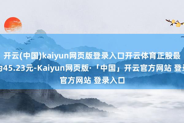 开云(中国)kaiyun网页版登录入口开云体育正股最新价为45.23元-Kaiyun网页版·「中国」开云官方网站 登录入口