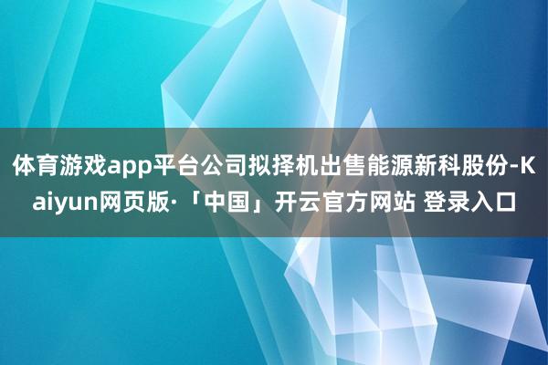体育游戏app平台公司拟择机出售能源新科股份-Kaiyun网页版·「中国」开云官方网站 登录入口