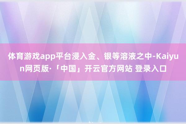 体育游戏app平台浸入金、银等溶液之中-Kaiyun网页版·「中国」开云官方网站 登录入口