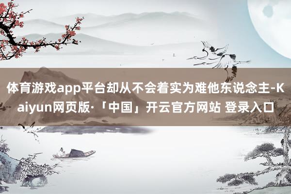 体育游戏app平台却从不会着实为难他东说念主-Kaiyun网页版·「中国」开云官方网站 登录入口