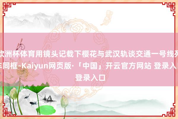 欧洲杯体育用镜头记载下樱花与武汉轨谈交通一号线列车同框-Kaiyun网页版·「中国」开云官方网站 登录入口