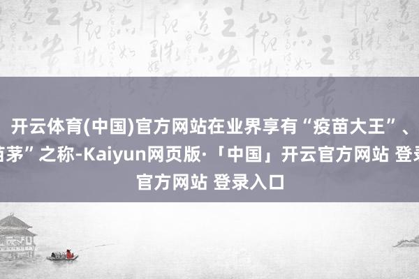 开云体育(中国)官方网站在业界享有“疫苗大王”、“疫苗茅”之称-Kaiyun网页版·「中国」开云官方网站 登录入口