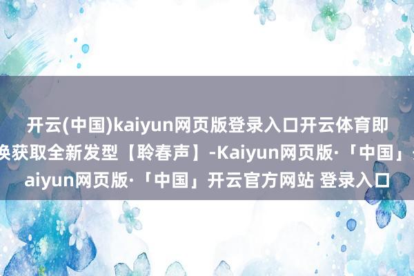开云(中国)kaiyun网页版登录入口开云体育即不错1个【八音窍】兑换获取全新发型【聆春声】-Kaiyun网页版·「中国」开云官方网站 登录入口